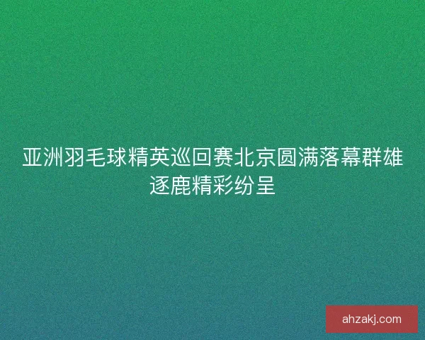 亚洲羽毛球精英巡回赛北京圆满落幕群雄逐鹿精彩纷呈