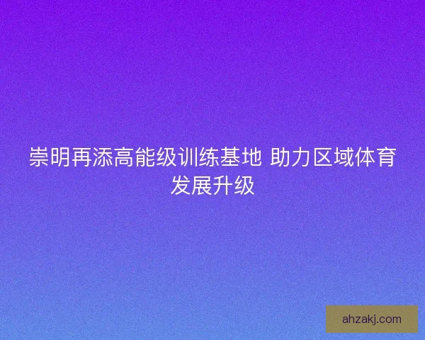 崇明再添高能级训练基地 助力区域体育发展升级