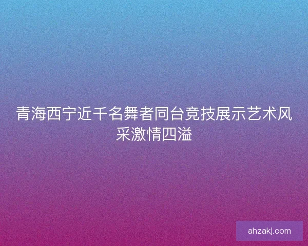 青海西宁近千名舞者同台竞技展示艺术风采激情四溢